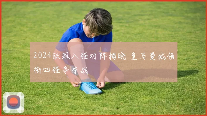 2024欧冠八强对阵揭晓 皇马曼城领衔四强争夺战