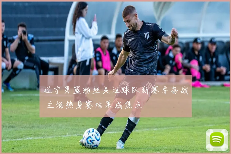 辽宁男篮粉丝关注球队新赛季备战 主场热身赛结果成焦点