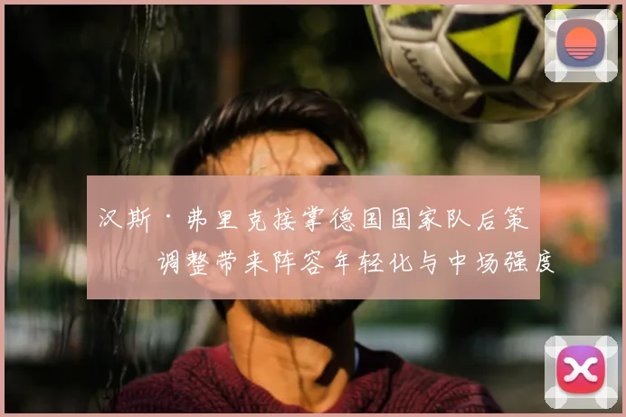 汉斯·弗里克接掌德国国家队后策略调整带来阵容年轻化与中场强度提升
