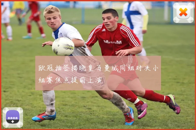 欧冠抽签揭晓皇马曼城同组对决小组赛焦点提前上演