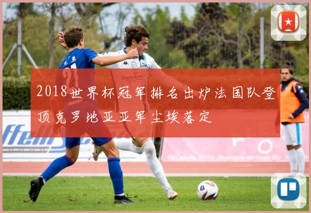 2018世界杯冠军排名出炉法国队登顶克罗地亚亚军尘埃落定