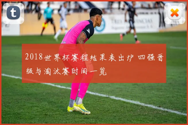 2018世界杯赛程结果表出炉 四强晋级与淘汰赛时间一览