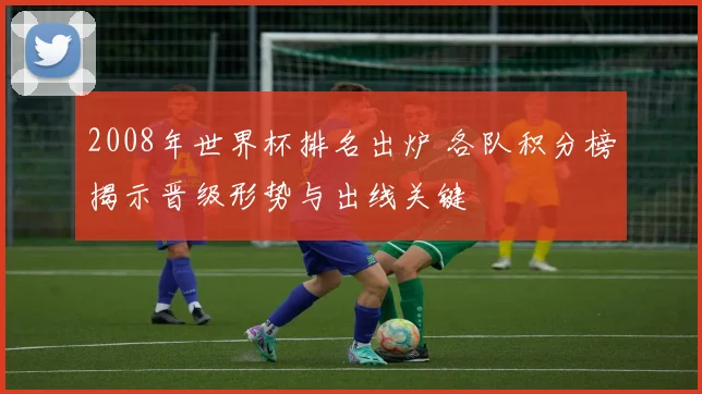 2008年世界杯排名出炉 各队积分榜揭示晋级形势与出线关键