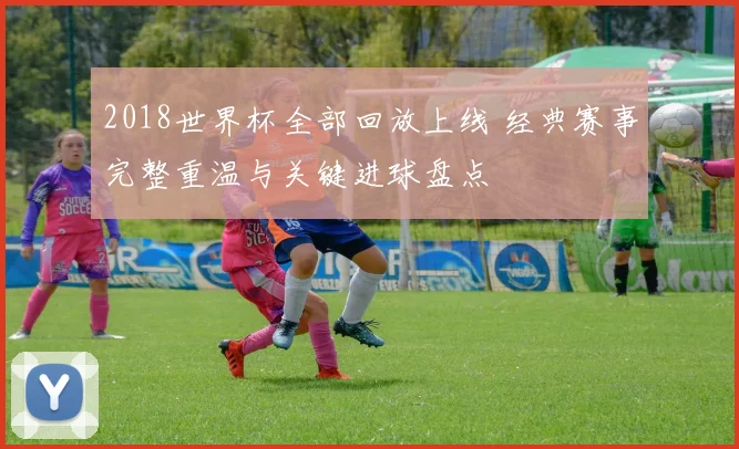 2018世界杯全部回放上线 经典赛事完整重温与关键进球盘点