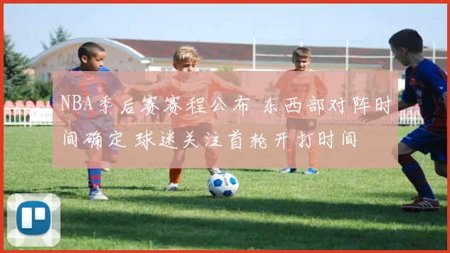 NBA季后赛赛程公布 东西部对阵时间确定 球迷关注首轮开打时间