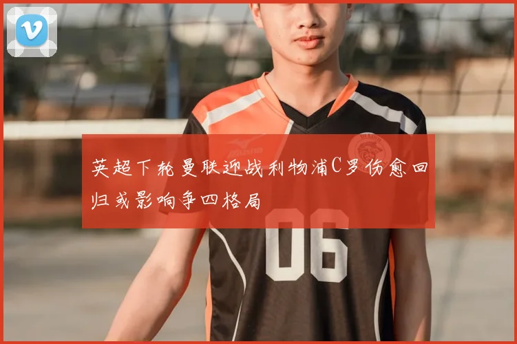 英超下轮曼联迎战利物浦C罗伤愈回归或影响争四格局