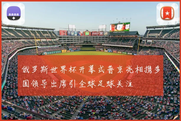 俄罗斯世界杯开幕式普京亮相携多国领导出席引全球足球关注