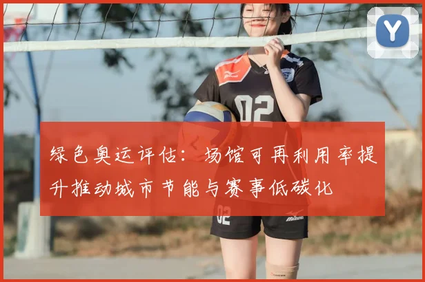 绿色奥运评估:场馆可再利用率提升推动城市节能与赛事低碳化