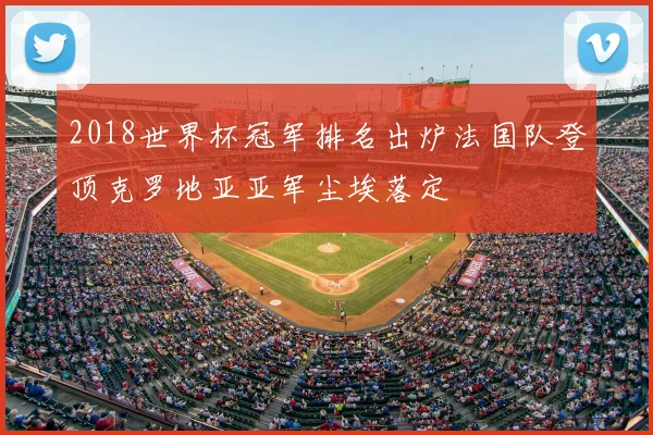 2018世界杯冠军排名出炉法国队登顶克罗地亚亚军尘埃落定