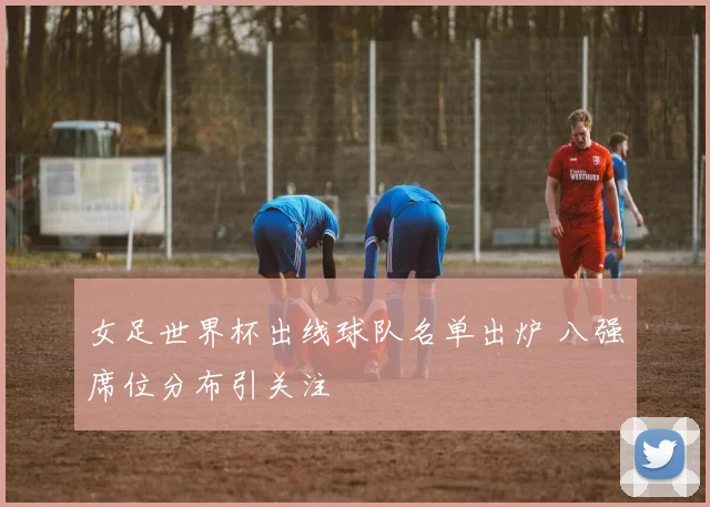 女足世界杯出线球队名单出炉 八强席位分布引关注