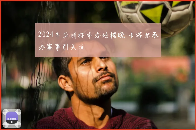 2024年亚洲杯举办地揭晓 卡塔尔承办赛事引关注