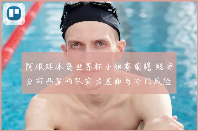 阿根廷冰岛世界杯小组赛前瞻 赔率分布凸显两队实力差距与冷门风险