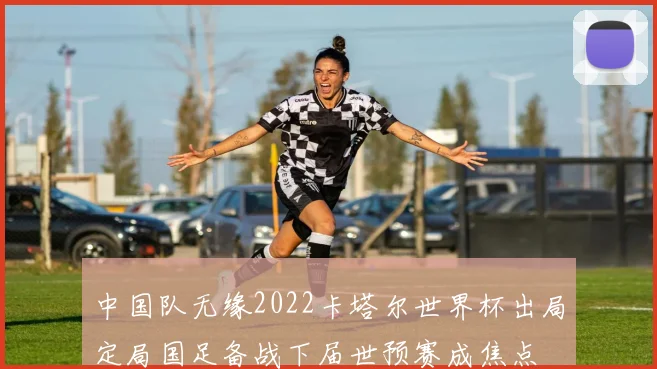 中国队无缘2022卡塔尔世界杯出局定局国足备战下届世预赛成焦点
