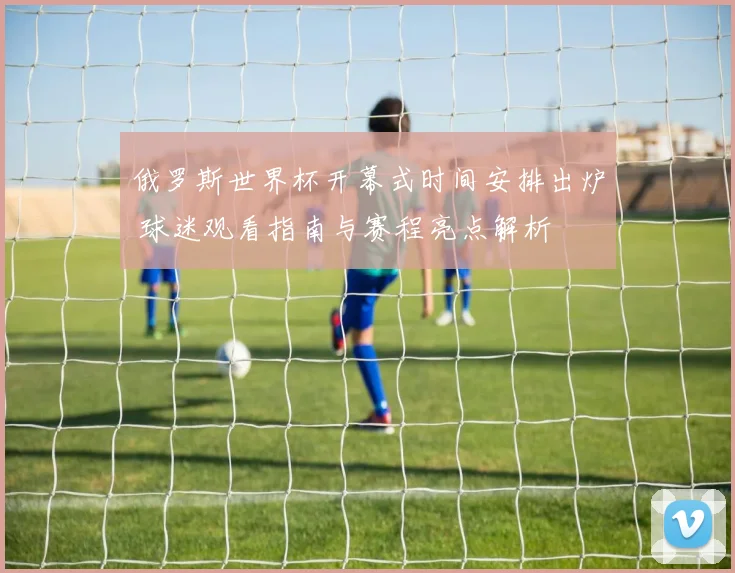 俄罗斯世界杯开幕式时间安排出炉 球迷观看指南与赛程亮点解析