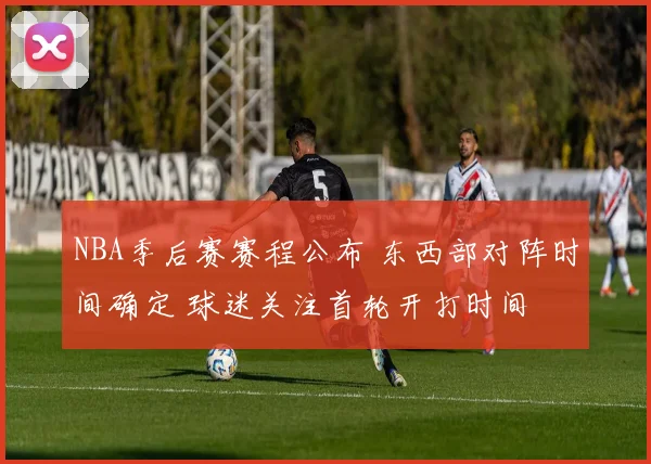 NBA季后赛赛程公布 东西部对阵时间确定 球迷关注首轮开打时间