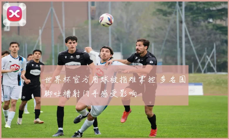 世界杯官方用球被指难掌控 多名国脚吐槽射门手感受影响