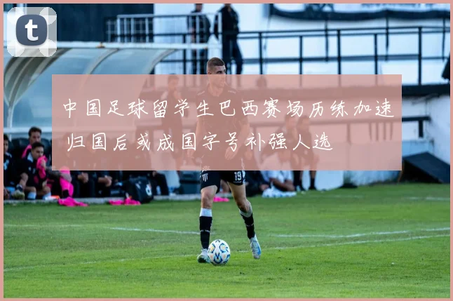 中国足球留学生巴西赛场历练加速 归国后或成国字号补强人选