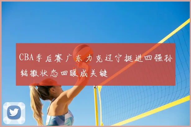 CBA季后赛广东力克辽宁挺进四强孙铭徽状态回暖成关键