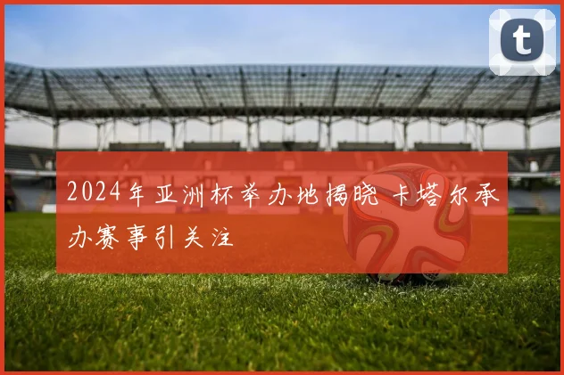 2024年亚洲杯举办地揭晓 卡塔尔承办赛事引关注