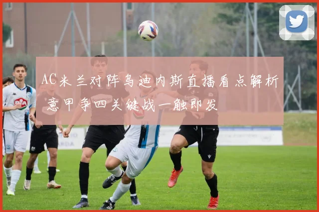 AC米兰对阵乌迪内斯直播看点解析 意甲争四关键战一触即发