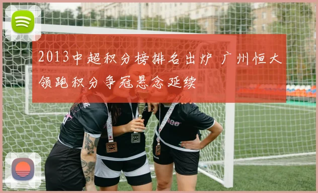 2013中超积分榜排名出炉 广州恒大领跑积分争冠悬念延续