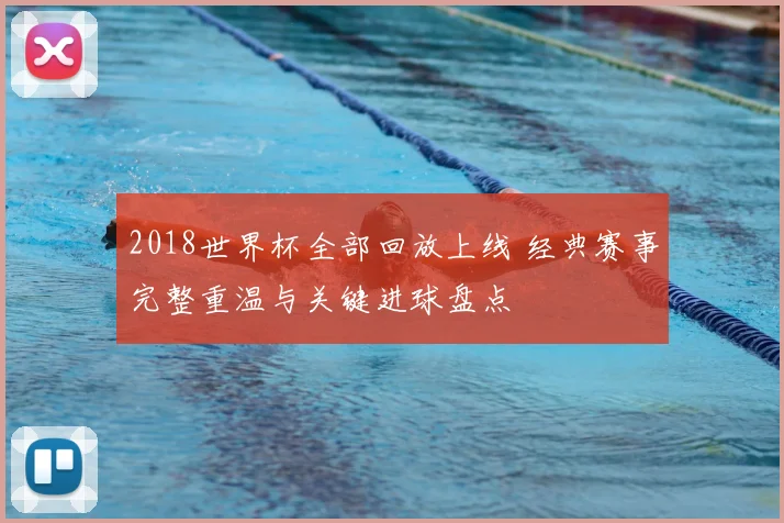 2018世界杯全部回放上线 经典赛事完整重温与关键进球盘点
