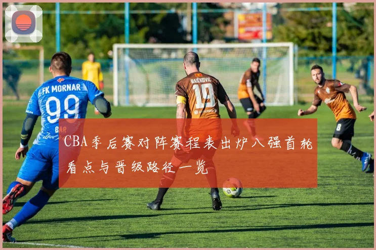 CBA季后赛对阵赛程表出炉八强首轮看点与晋级路径一览