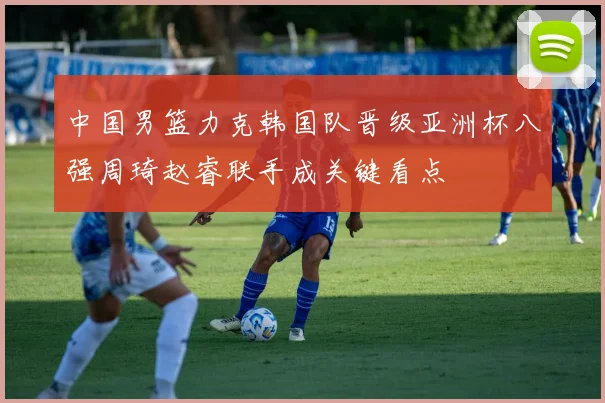 中国男篮力克韩国队晋级亚洲杯八强周琦赵睿联手成关键看点